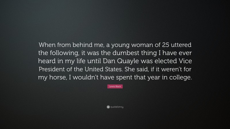 Lewis Black Quote: “When from behind me, a young woman of 25 uttered the following, it was the dumbest thing I have ever heard in my life until Dan Quayle was elected Vice President of the United States. She said, if it weren’t for my horse, I wouldn’t have spent that year in college.”