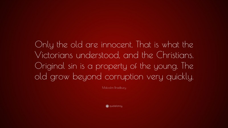 Malcolm Bradbury Quote: “Only the old are innocent. That is what the Victorians understood, and the Christians. Original sin is a property of the young. The old grow beyond corruption very quickly.”