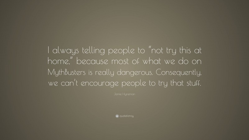 Jamie Hyneman Quote: “I always telling people to “not try this at home,” because most of what we do on MythBusters is really dangerous. Consequently, we can’t encourage people to try that stuff.”