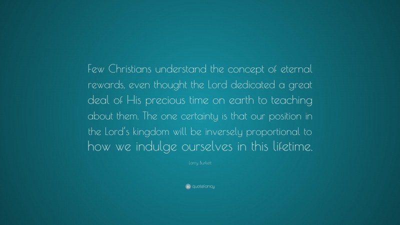 Larry Burkett Quote: “Few Christians understand the concept of eternal rewards, even thought the Lord dedicated a great deal of His precious time on earth to teaching about them. The one certainty is that our position in the Lord’s kingdom will be inversely proportional to how we indulge ourselves in this lifetime.”