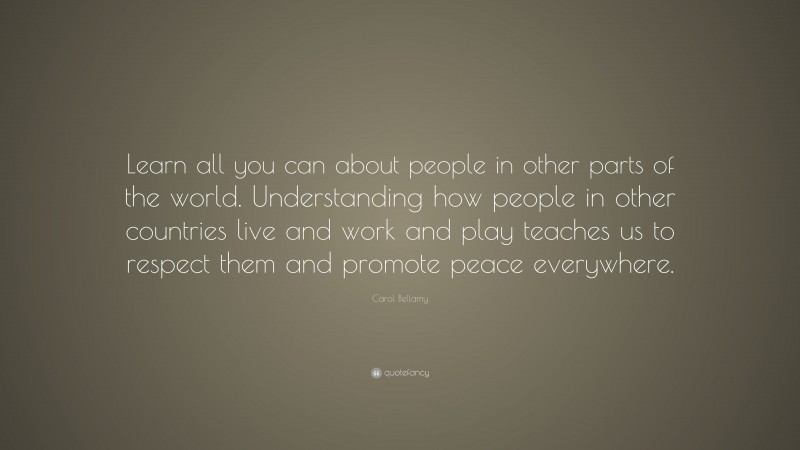 Carol Bellamy Quote: “Learn all you can about people in other parts of the world. Understanding how people in other countries live and work and play teaches us to respect them and promote peace everywhere.”
