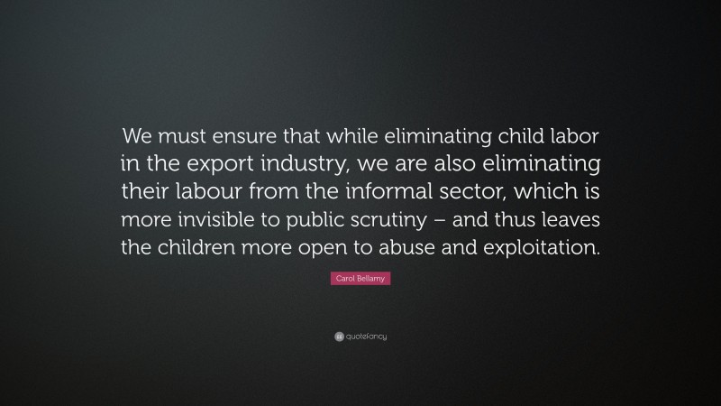Carol Bellamy Quote: “We must ensure that while eliminating child labor in the export industry, we are also eliminating their labour from the informal sector, which is more invisible to public scrutiny – and thus leaves the children more open to abuse and exploitation.”