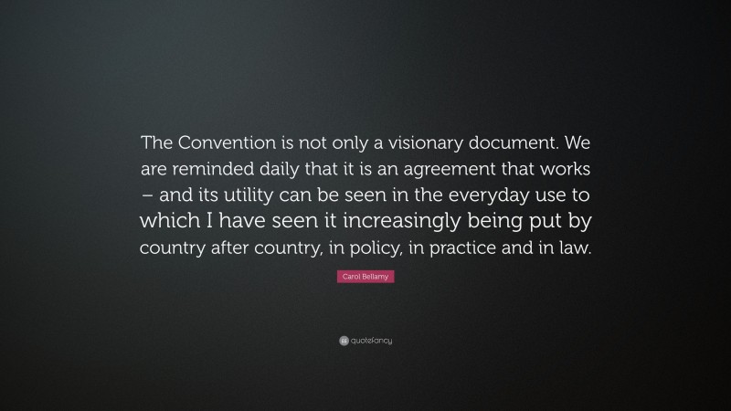 Carol Bellamy Quote: “The Convention is not only a visionary document. We are reminded daily that it is an agreement that works – and its utility can be seen in the everyday use to which I have seen it increasingly being put by country after country, in policy, in practice and in law.”