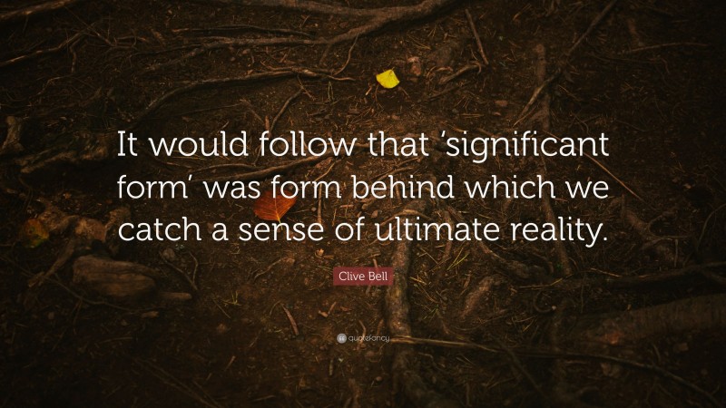Clive Bell Quote: “It would follow that ‘significant form’ was form behind which we catch a sense of ultimate reality.”
