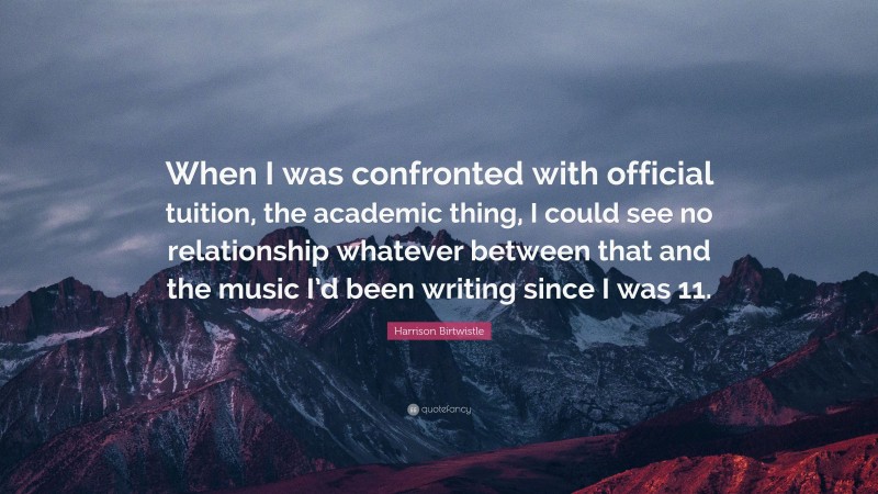 Harrison Birtwistle Quote: “When I was confronted with official tuition, the academic thing, I could see no relationship whatever between that and the music I’d been writing since I was 11.”