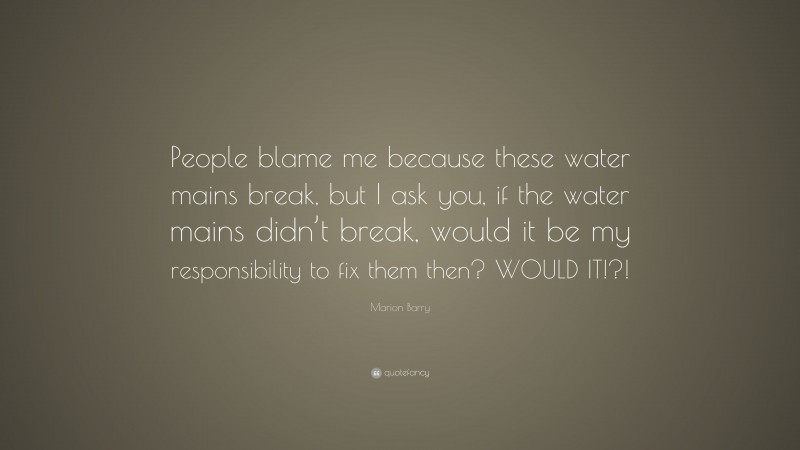 Marion Barry Quote: “People blame me because these water mains break, but I ask you, if the water mains didn’t break, would it be my responsibility to fix them then? WOULD IT!?!”
