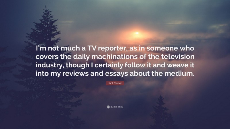 Hank Stuever Quote: “I’m not much a TV reporter, as in someone who covers the daily machinations of the television industry, though I certainly follow it and weave it into my reviews and essays about the medium.”