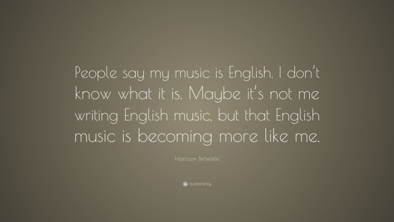 Harrison Birtwistle Quote: “People say my music is English. I don’t know what it is. Maybe it’s not me writing English music, but that English music is becoming more like me.”