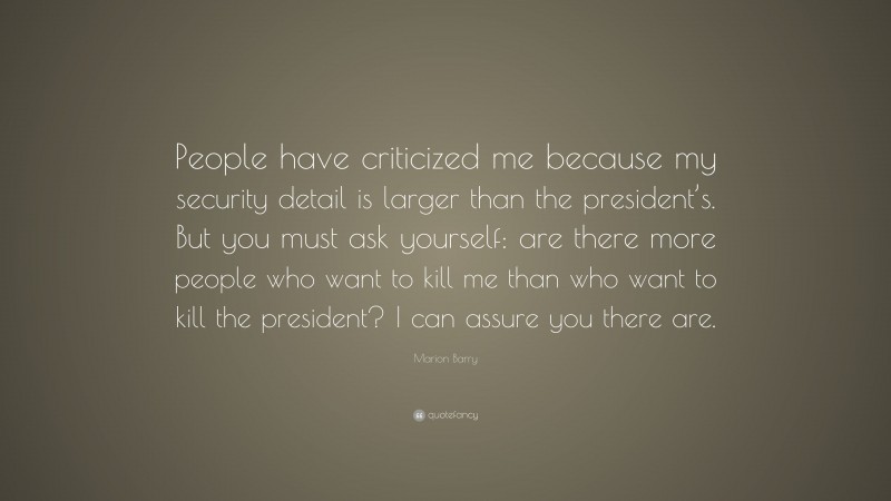 Marion Barry Quote: “People have criticized me because my security detail is larger than the president’s. But you must ask yourself: are there more people who want to kill me than who want to kill the president? I can assure you there are.”