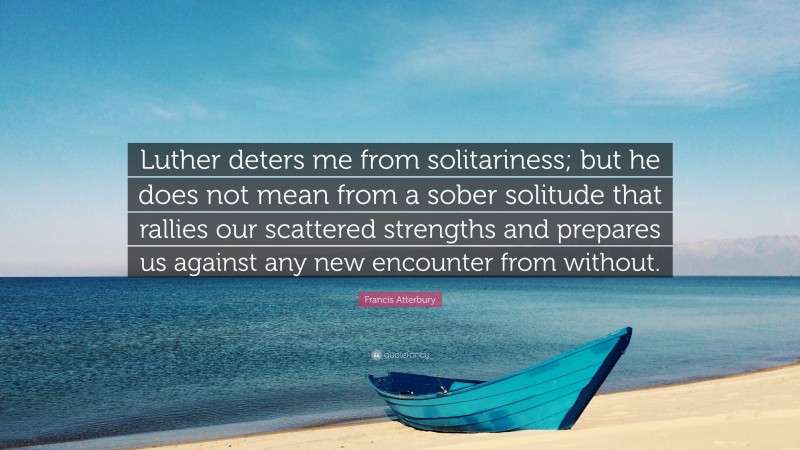 Francis Atterbury Quote: “Luther deters me from solitariness; but he does not mean from a sober solitude that rallies our scattered strengths and prepares us against any new encounter from without.”