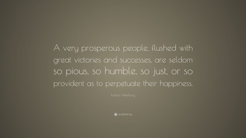 Francis Atterbury Quote: “A very prosperous people, flushed with great victories and successes, are seldom so pious, so humble, so just, or so provident as to perpetuate their happiness.”