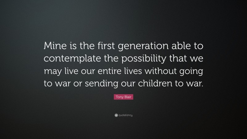 Tony Blair Quote: “Mine is the first generation able to contemplate the possibility that we may live our entire lives without going to war or sending our children to war.”
