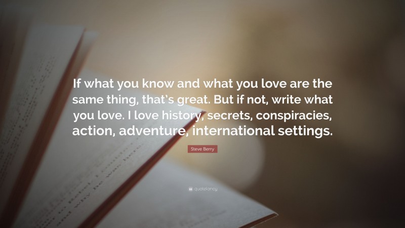 Steve Berry Quote: “If what you know and what you love are the same thing, that’s great. But if not, write what you love. I love history, secrets, conspiracies, action, adventure, international settings.”
