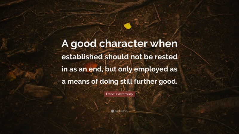 Francis Atterbury Quote: “A good character when established should not be rested in as an end, but only employed as a means of doing still further good.”