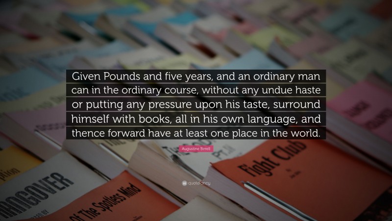 Augustine Birrell Quote: “Given Pounds and five years, and an ordinary man can in the ordinary course, without any undue haste or putting any pressure upon his taste, surround himself with books, all in his own language, and thence forward have at least one place in the world.”