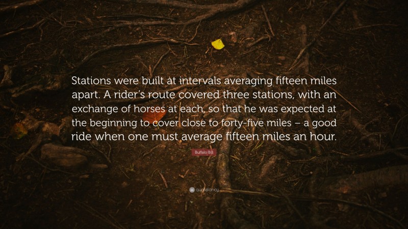 Buffalo Bill Quote: “Stations were built at intervals averaging fifteen miles apart. A rider’s route covered three stations, with an exchange of horses at each, so that he was expected at the beginning to cover close to forty-five miles – a good ride when one must average fifteen miles an hour.”