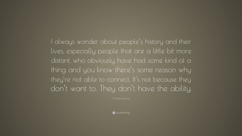 Annette Bening Quote: “I always wonder about people’s history and their lives, especially people that are a little bit more distant, who obviously have had some kind of a thing and you know there’s some reason why they’re not able to connect. It’s not because they don’t want to. They don’t have the ability.”