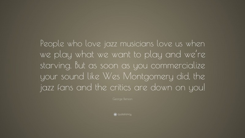 George Benson Quote: “People who love jazz musicians love us when we play what we want to play and we’re starving. But as soon as you commercialize your sound like Wes Montgomery did, the jazz fans and the critics are down on you!”