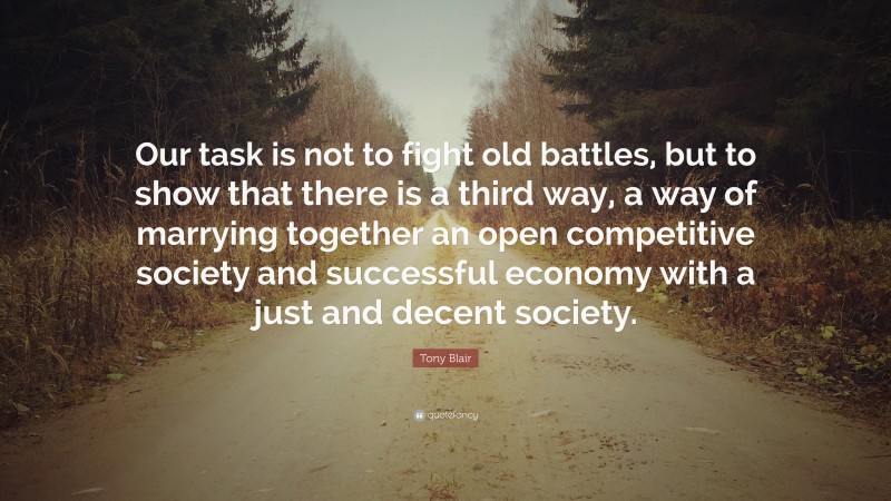 Tony Blair Quote: “Our task is not to fight old battles, but to show that there is a third way, a way of marrying together an open competitive society and successful economy with a just and decent society.”