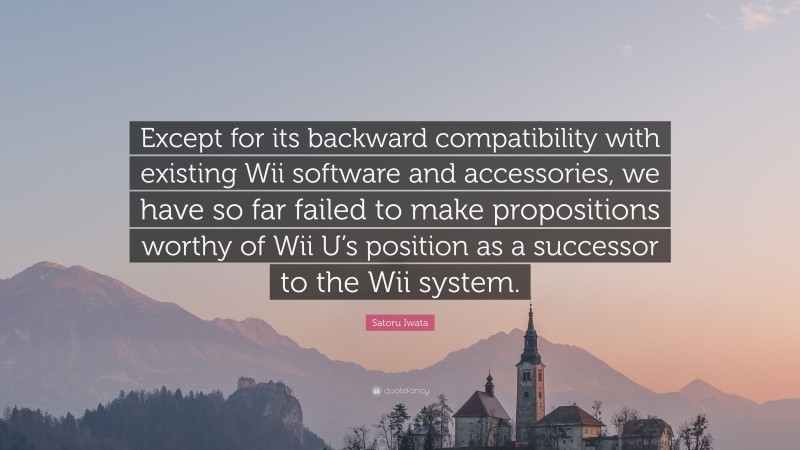 Satoru Iwata Quote: “Except for its backward compatibility with existing Wii software and accessories, we have so far failed to make propositions worthy of Wii U’s position as a successor to the Wii system.”