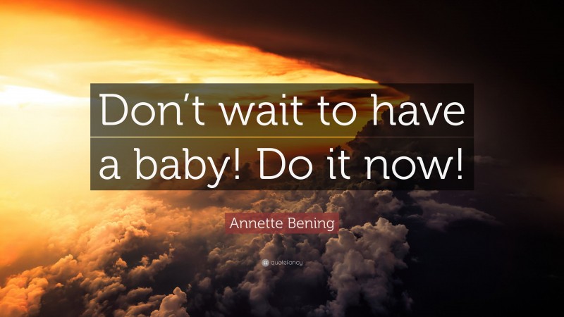 Annette Bening Quote: “Don’t wait to have a baby! Do it now!”