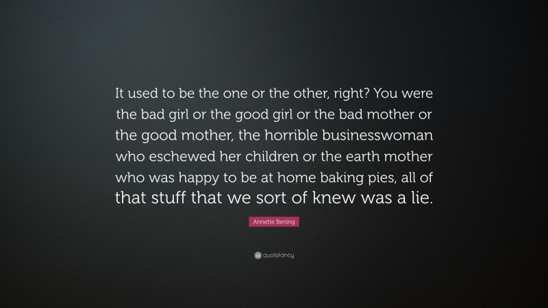 Annette Bening Quote: “It used to be the one or the other, right? You were the bad girl or the good girl or the bad mother or the good mother, the horrible businesswoman who eschewed her children or the earth mother who was happy to be at home baking pies, all of that stuff that we sort of knew was a lie.”