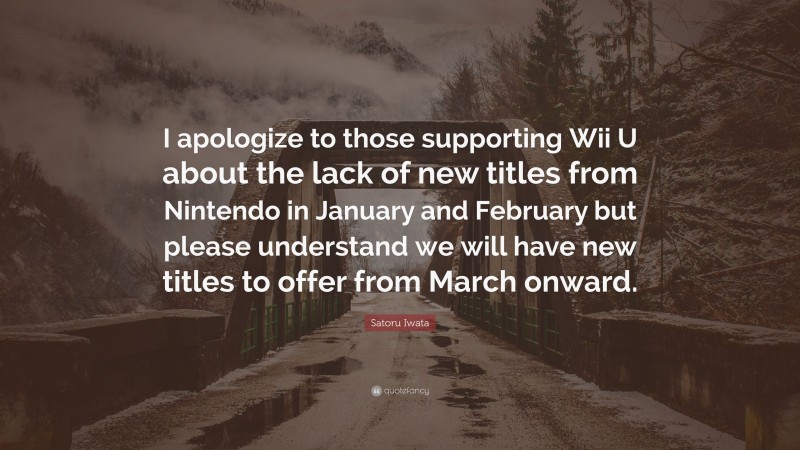 Satoru Iwata Quote: “I apologize to those supporting Wii U about the lack of new titles from Nintendo in January and February but please understand we will have new titles to offer from March onward.”