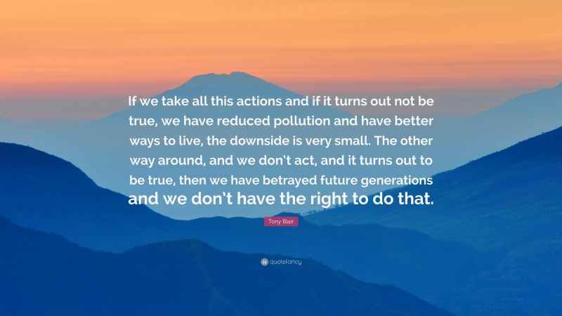 Tony Blair Quote: “If we take all this actions and if it turns out not be true, we have reduced pollution and have better ways to live, the downside is very small. The other way around, and we don’t act, and it turns out to be true, then we have betrayed future generations and we don’t have the right to do that.”