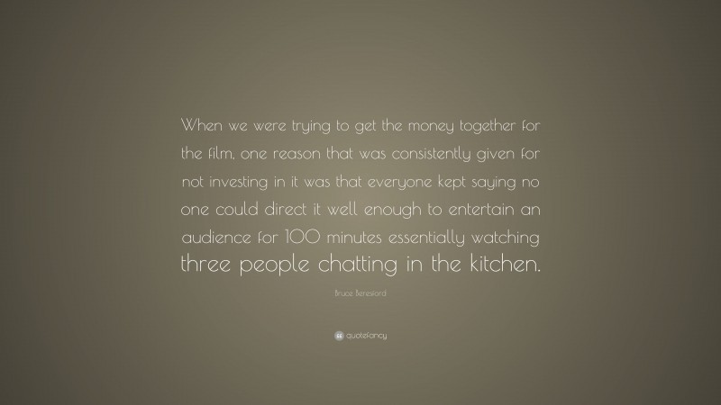 Bruce Beresford Quote: “When we were trying to get the money together for the film, one reason that was consistently given for not investing in it was that everyone kept saying no one could direct it well enough to entertain an audience for 100 minutes essentially watching three people chatting in the kitchen.”