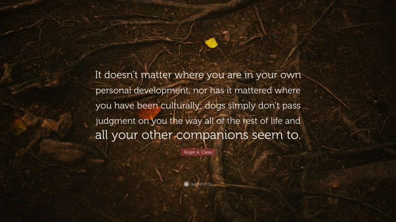 Roger A. Caras Quote: “It doesn’t matter where you are in your own personal development, nor has it mattered where you have been culturally; dogs simply don’t pass judgment on you the way all of the rest of life and all your other companions seem to.”