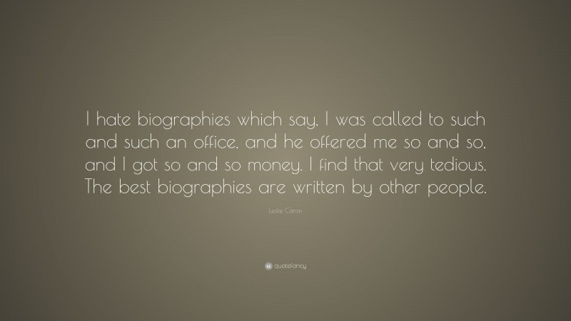 Leslie Caron Quote: “I hate biographies which say, I was called to such and such an office, and he offered me so and so, and I got so and so money. I find that very tedious. The best biographies are written by other people.”
