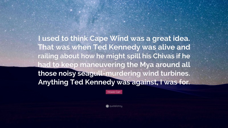 Howie Carr Quote: “I used to think Cape Wind was a great idea. That was when Ted Kennedy was alive and railing about how he might spill his Chivas if he had to keep maneuvering the Mya around all those noisy seagull-murdering wind turbines. Anything Ted Kennedy was against, I was for.”