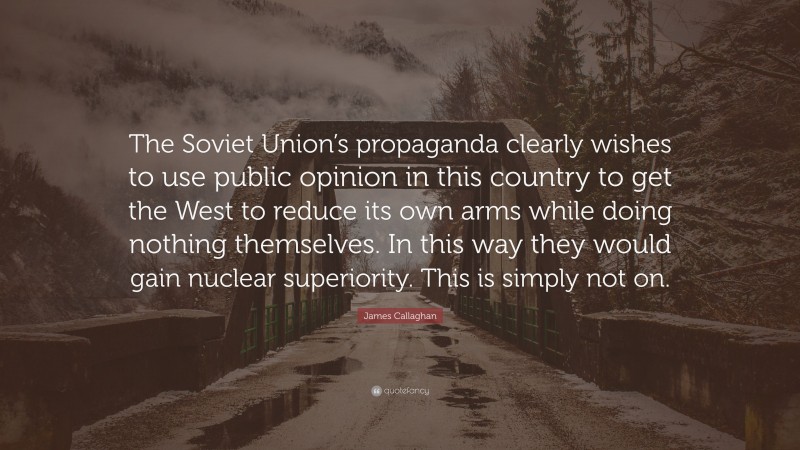 James Callaghan Quote: “The Soviet Union’s propaganda clearly wishes to use public opinion in this country to get the West to reduce its own arms while doing nothing themselves. In this way they would gain nuclear superiority. This is simply not on.”