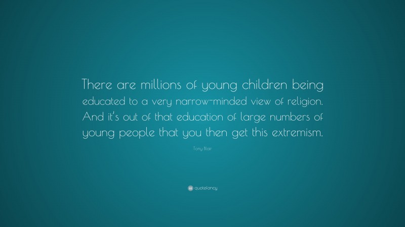 Tony Blair Quote: “There are millions of young children being educated to a very narrow-minded view of religion. And it’s out of that education of large numbers of young people that you then get this extremism.”