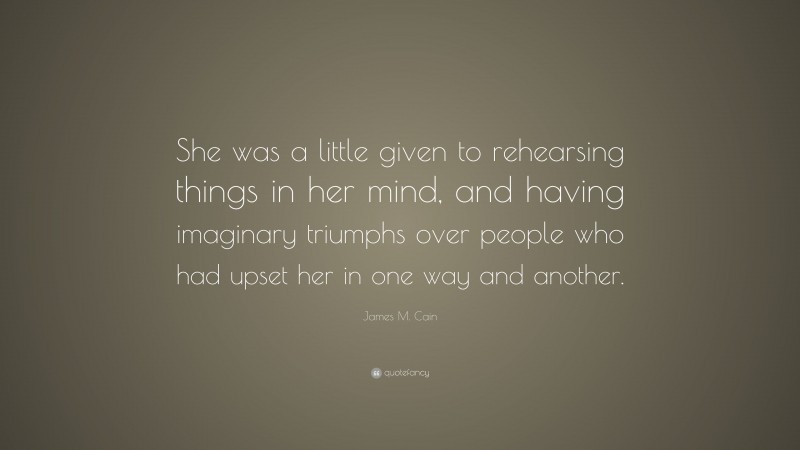 James M. Cain Quote: “She was a little given to rehearsing things in her mind, and having imaginary triumphs over people who had upset her in one way and another.”