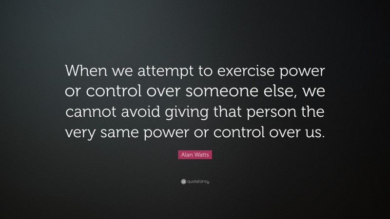 Alan Watts Quote: “When we attempt to exercise power or control over someone else, we cannot avoid giving that person the very same power or control over us.”