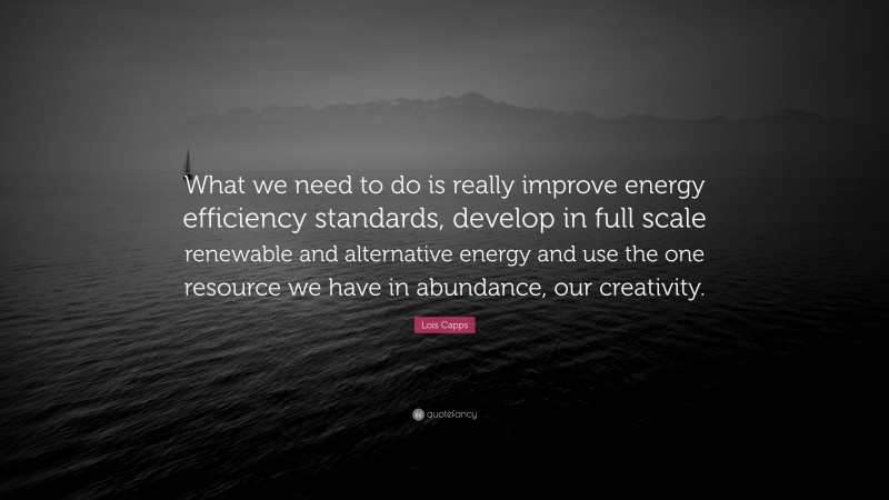 Lois Capps Quote: “What we need to do is really improve energy efficiency standards, develop in full scale renewable and alternative energy and use the one resource we have in abundance, our creativity.”