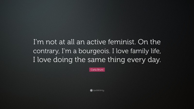 Carla Bruni Quote: “I’m not at all an active feminist. On the contrary, I’m a bourgeois. I love family life, I love doing the same thing every day.”
