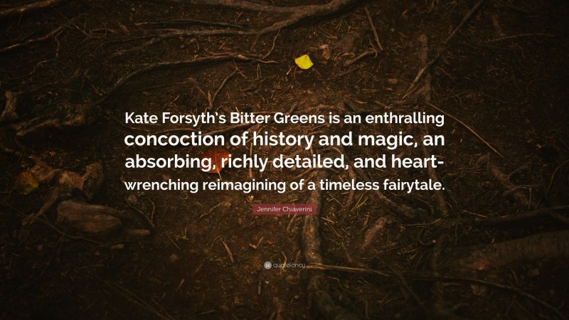 Jennifer Chiaverini Quote: “Kate Forsyth’s Bitter Greens is an enthralling concoction of history and magic, an absorbing, richly detailed, and heart-wrenching reimagining of a timeless fairytale.”