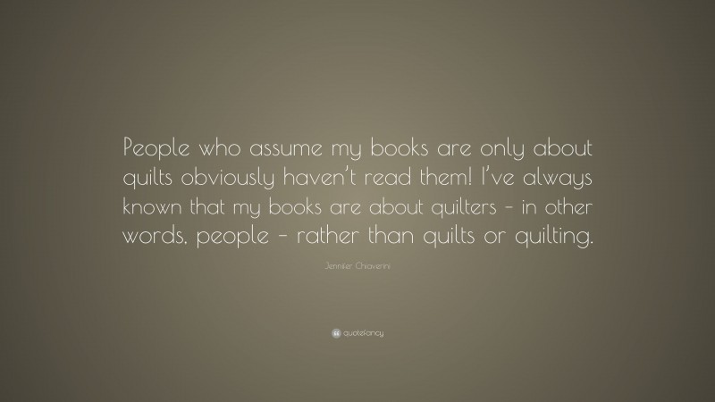 Jennifer Chiaverini Quote: “People who assume my books are only about quilts obviously haven’t read them! I’ve always known that my books are about quilters – in other words, people – rather than quilts or quilting.”