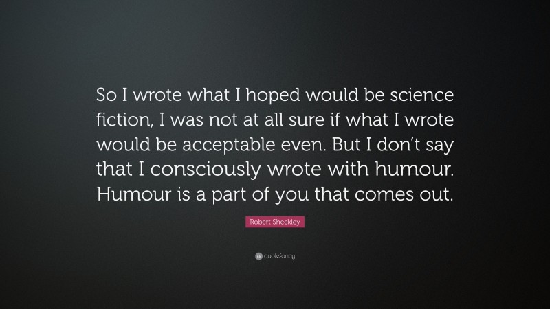 Robert Sheckley Quote: “So I wrote what I hoped would be science fiction, I was not at all sure if what I wrote would be acceptable even. But I don’t say that I consciously wrote with humour. Humour is a part of you that comes out.”