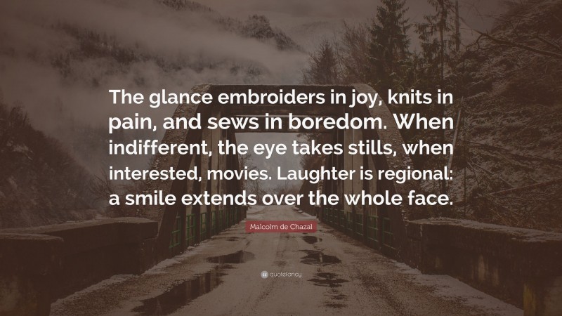 Malcolm de Chazal Quote: “The glance embroiders in joy, knits in pain, and sews in boredom. When indifferent, the eye takes stills, when interested, movies. Laughter is regional: a smile extends over the whole face.”