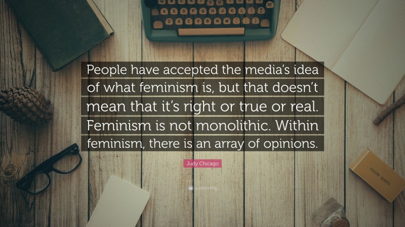 Judy Chicago Quote: “People have accepted the media’s idea of what feminism is, but that doesn’t mean that it’s right or true or real. Feminism is not monolithic. Within feminism, there is an array of opinions.”