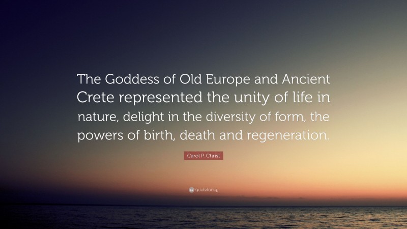 Carol P. Christ Quote: “The Goddess of Old Europe and Ancient Crete represented the unity of life in nature, delight in the diversity of form, the powers of birth, death and regeneration.”