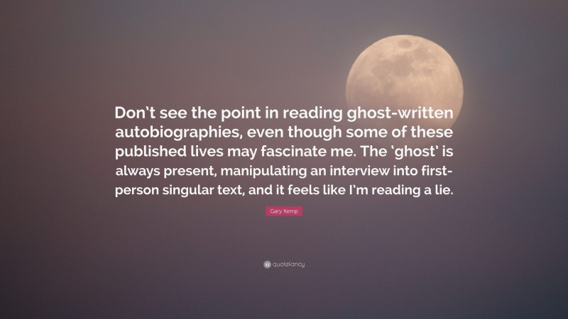 Gary Kemp Quote: “Don’t see the point in reading ghost-written autobiographies, even though some of these published lives may fascinate me. The ‘ghost’ is always present, manipulating an interview into first-person singular text, and it feels like I’m reading a lie.”