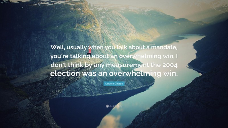 Lincoln Chafee Quote: “Well, usually when you talk about a mandate, you’re talking about an overwhelming win. I don’t think by any measurement the 2004 election was an overwhelming win.”