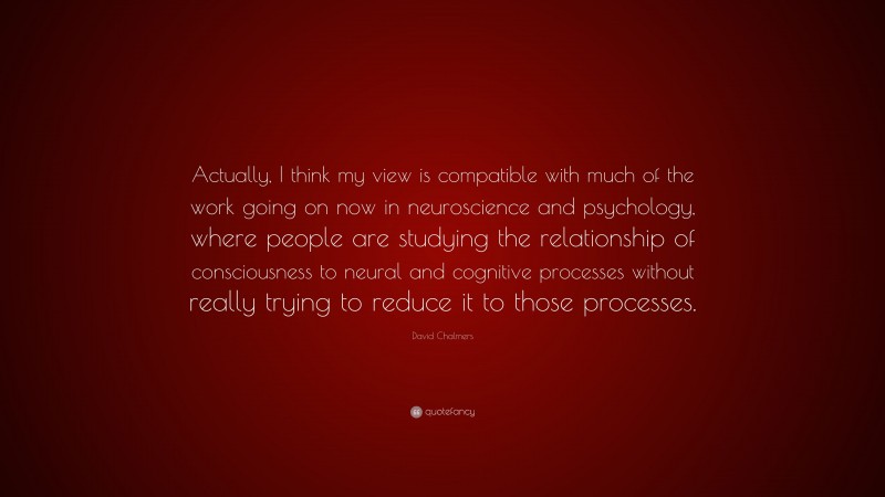 David Chalmers Quote: “Actually, I think my view is compatible with much of the work going on now in neuroscience and psychology, where people are studying the relationship of consciousness to neural and cognitive processes without really trying to reduce it to those processes.”