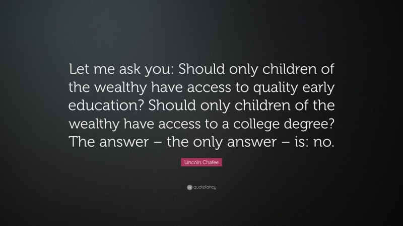 Lincoln Chafee Quote: “Let me ask you: Should only children of the wealthy have access to quality early education? Should only children of the wealthy have access to a college degree? The answer – the only answer – is: no.”