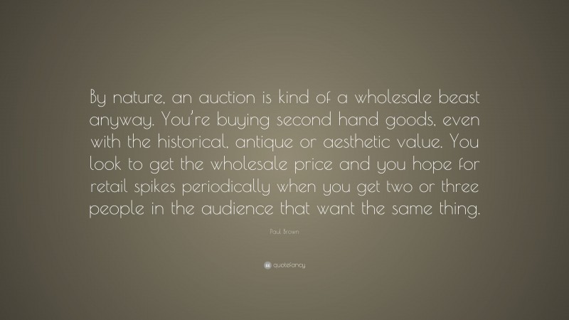 Paul Brown Quote: “By nature, an auction is kind of a wholesale beast anyway. You’re buying second hand goods, even with the historical, antique or aesthetic value. You look to get the wholesale price and you hope for retail spikes periodically when you get two or three people in the audience that want the same thing.”