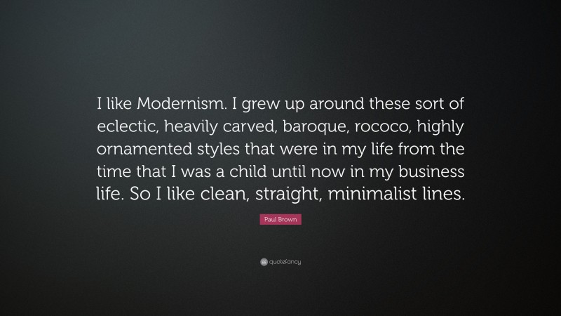 Paul Brown Quote: “I like Modernism. I grew up around these sort of eclectic, heavily carved, baroque, rococo, highly ornamented styles that were in my life from the time that I was a child until now in my business life. So I like clean, straight, minimalist lines.”